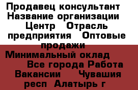 Продавец-консультант › Название организации ­ Центр › Отрасль предприятия ­ Оптовые продажи › Минимальный оклад ­ 20 000 - Все города Работа » Вакансии   . Чувашия респ.,Алатырь г.